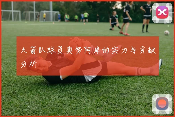 火箭队球员奥努阿库的实力与贡献分析