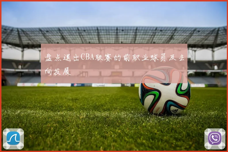 盘点退出CBA联赛的前职业球员及去向发展