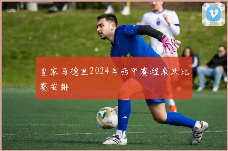 皇家马德里2024年西甲赛程表及比赛安排