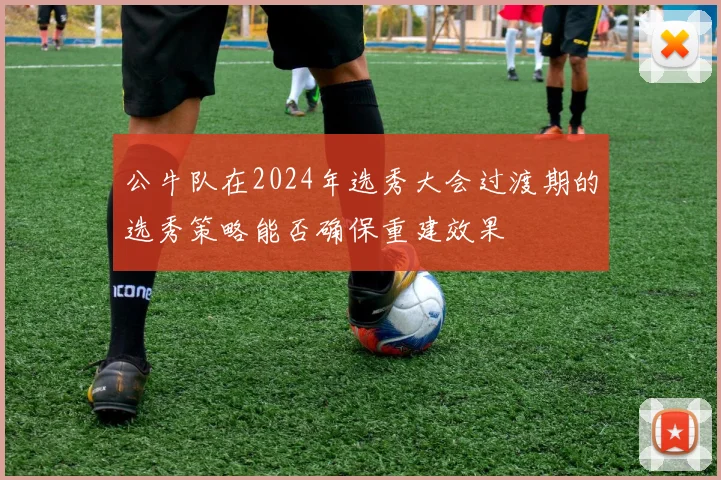 公牛队在2024年选秀大会过渡期的选秀策略能否确保重建效果